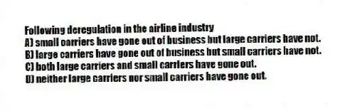 Following deregulation in the airline industry
A) small carriers have gone out of business but large carriers have not.
B) large carriers have gone out of business but small carriers have not.
C) both large carriers and small carriers have gone out.
D) neither large carriers nor small carriers have gone out.