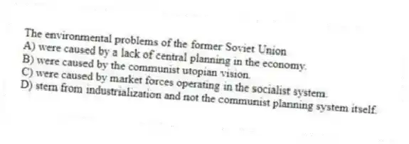 The environmental problems of the former Soviet Union
A) were caused by a lack of central planning in the economy.
B) were caused by the communist utopian vision.
C) were caused by market forces operating in the socialist system.
D) stem from industrialization and not the communist planning system itself.