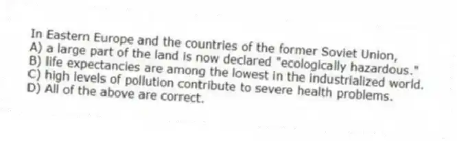 In Eastern Europe and the countries of the former Soviet Union,
A) a large part of the land is now declared "ecologically hazardous."
B) life expectancies are among the lowest in the industrialized world.
C) high levels of pollution contribute to severe health problems.
D) All of the above are correct.
