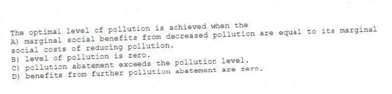 The optimal level of pollution is achieved when the
A) marginal social benefits from decreased pollution are equal to its marginal social costs of reducing pollution.
B) level of pollution is zero.
C) pollution abatement exceeds the pollution level.
D) benefits from further pollution abatement are zero.