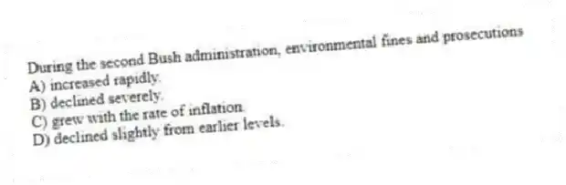 During the second Bush administration, environmental fines and prosecutions
A) increased rapidly.
B) declined severely.
C) grew with the rate of inflation.
D) declined slightly from earlier levels.