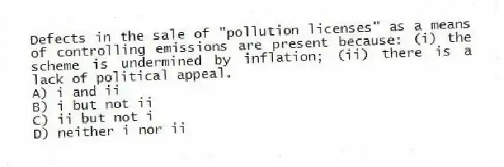 Defects in the sale of "pollution licenses" as a means of controlling emissions are present because: (i) the scheme is undermined by inflation; (ii) there is a lack of political appeal.
A) i and ii
B) i but not ii
C) ii but not i
D) neither i nor ii