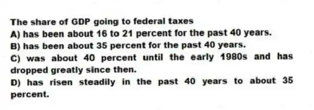 The share of GDP going to federal taxes
A) has been about 16 to 21 percent for the past 40 years.
B) has been about 35 percent for the past 40 years.
C) was about 40 percent until the early 1980s and has dropped greatly since then.
D) has risen steadily in the past 40 years to about 35 percent.
