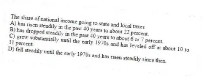 The share of national income going to state and local taxes
A) has risen steadily in the past 40 years to about 22 percent.
B) has dropped steadily in the past 40 years to about 6 or 7 percent.
C) grew substantially until the early 1970s and has leveled off at about 10 to 11 percent.
D) fell steadily until the early 1970s and has risen steadily since then.
