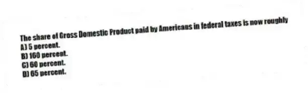 The share of Gross Domestic Product paid by Americans in federal taxes is now roughly
A) 5 percent.
B) 160 percent.
C) 60 percent.
D) 65 percent.