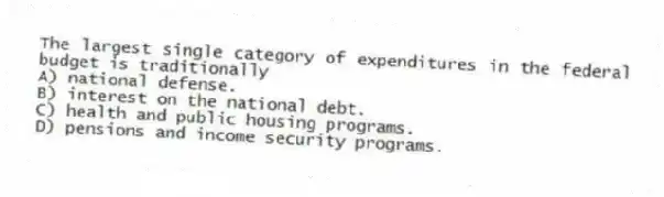 The largest single category of expenditures in the federal budget is traditionally
A) national defense.
B) interest on the national debt.
C) health and public housing programs.
D) pensions and income security programs.