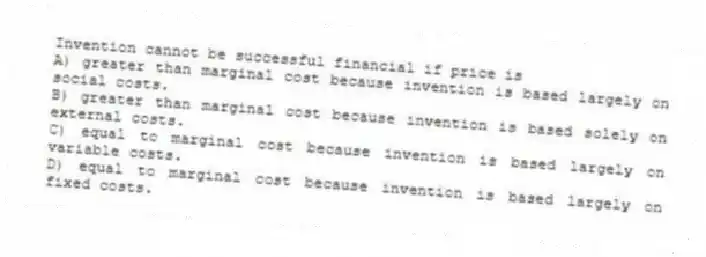 Invention cannot be successful financial if price is
A) greater than marginal cost because invention is based largely on social costs.
B) greater than marginal cost because invention is based solely on external costs.
C) equal to marginal cost because invention is based largely on variable costs.
D) equal to marginal cost because invention is based largely on fixed costs.