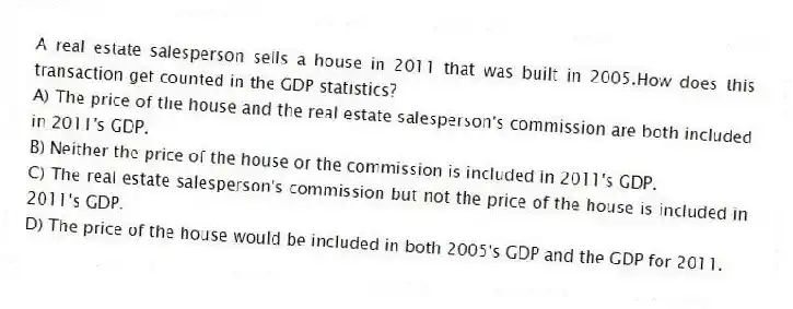 A real estate salesperson sells a house in 2011 that was built in 2005.How does this transaction get counted in the GDP statistics?
A) The price of the house and the real estate salesperson's commission are both included in 2011's GDP.
B) Neither the price of the house or the commission is included in 2011's GDP.
C) The real estate salesperson's commission but not the price of the house is included in 2011's GDP.
D) The price of the house would be included in both 2005's GDP and the GDP for 2011.