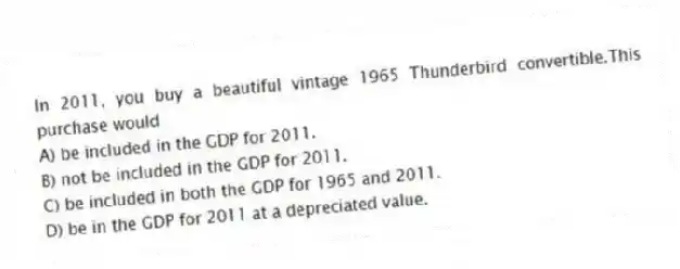 In 2011, you buy a beautiful vintage 1965 Thunderbird convertible.This purchase would
A) be included in the GDP for 2011.
B) not be included in the GDP for 2011.
C) be included in both the GDP for 1965 and 2011.
D) be in the GDP for 2011 at a depreciated value.
