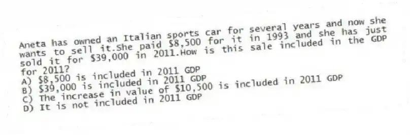 Aneta has owned an Italian sports car for several years and now she wants to sell it.She paid $8,500 for it in 1993 and she has just sold it for $39,000 in 2011.How is this sale included in the GDP for 2011?
A) $8,500 is included in 2011 GDP
B) $39,000 is included in 2011 GDP
C) The increase in value of $10,500 is included in 2011 GDP
D) It is not included in 2011 GDP