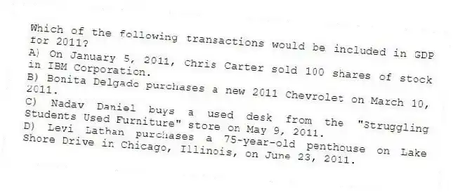 Which of the following transactions would be included in GDP for 2011?
A) On January 5, 2011, Chris Carter sold 100 shares of stock in IBM Corporation.
B) Bonita Delgado purchases a new 2011 Chevrolet on March 10, 2011.
C) Nadav Daniel buys a used desk from the "Struggling Students Used Furniture" store on May 9, 2011.
D) Levi Lathan purchases a 75-year-old penthouse on Lake Shore Drive in Chicago, Illinois, on June 23, 2011.