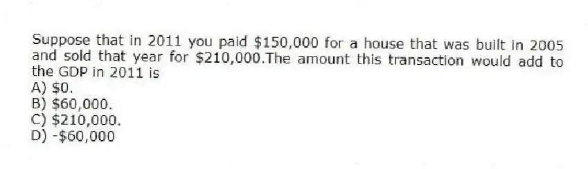 Suppose that in 2011 you paid $150,000 for a house that was built in 2005 and sold that year for $210,000.The amount this transaction would add to the GDP in 2011 is
A) $0.
B) $60,000.
C) $210,000.
D) -$60,000