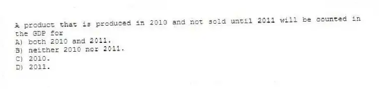 A product that is produced in 2010 and not sold until 2011 will be counted in the GDP for
A) both 2010 and 2011.
B) neither 2010 nor 2011.
C) 2010.
D) 2011.