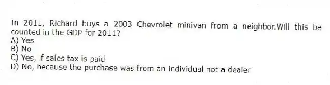 In 2011, Richard buys a 2003 Chevrolet minivan from a neighbor.Will this be counted in the GDP for 2011?
A) Yes
B) No
C) Yes, if sales tax is paid
D) No, because the purchase was from an individual not a dealer