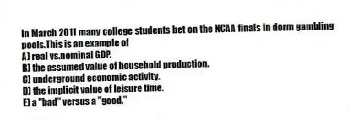 In March 2011 many college students bet on the NCAA finals in dorm gambling pools.This is an example of
A) real vs.nominal GDP.
B) the assumed value of household production.
C) underground economic activity.
D) the implicit value of leisure time.
E) a "bad" versus a "good."