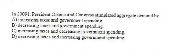 In 20091, President Obama and Congress stimulated aggregate demand by
A) increasing taxes and government spending.
B) decreasing taxes and government spending.
C) increasing taxes and decreasing government spending.
D) decreasing taxes and increasing government spending.