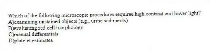 Which of the following microscopic procedures requires high contrast and lower light?
A)examining unstained objects (e.g., urine sediments)
B)evaluating red cell morphology
C)manual differentials
D)platelet estimates