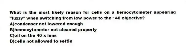 What is the most likely reason for cells on a hemocytometer appearing "fuzzy" when switching from low power to the *40 objective?
A)condenser not lowered enough
B)hemocytometer not cleaned properly
C)oil on the 40 x lens
D)cells not allowed to settle