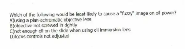 Which of the following would be least likely to cause a "fuzzy" image on oil power?
A)using a plan-achromatic objective lens
B)objective not screwed in tightly
C)not enough oil on the slide when using oil immersion lens
D)focus controls not adjusted