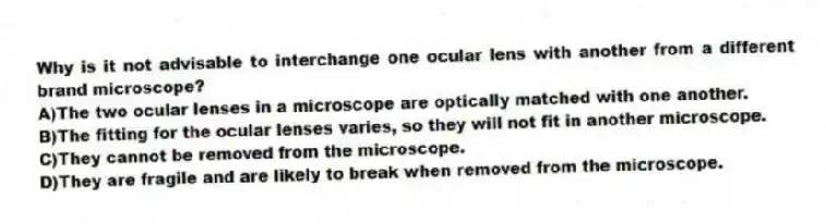 Why is it not advisable to interchange one ocular lens with another from a different brand microscope?
A)The two ocular lenses in a microscope are optically matched with one another.
B)The fitting for the ocular lenses varies, so they will not fit in another microscope.
C)They cannot be removed from the microscope.
D)They are fragile and are likely to break when removed from the microscope.