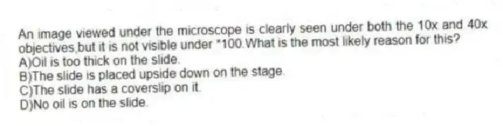 An image viewed under the microscope is clearly seen under both the 10x and 40x objectives,but it is not visible under *100.What is the most likely reason for this?
A)Oil is too thick on the slide.
B)The slide is placed upside down on the stage.
C)The slide has a coverslip on it.
D)No oil is on the slide.