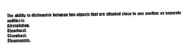 The ability to distinguish between two objects that are situated close to one another as separate entities is
A)resolution.
B)parfocal.
C)contrast.
D)parcentric.