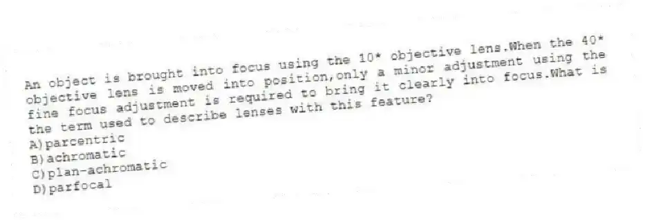An object is brought into focus using the 10* objective lens.When the 40* objective lens is moved into position,only a minor adjustment using the fine focus adjustment is required to bring it clearly into focus.What is the term used to describe lenses with this feature?
A)parcentric
B)achromatic
C)plan-achromatic
D)parfocal
