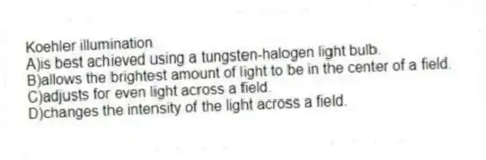 Koehler illumination
A)is best achieved using a tungsten-halogen light bulb.
B)allows the brightest amount of light to be in the center of a field.
C)adjusts for even light across a field.
D)changes the intensity of the light across a field.