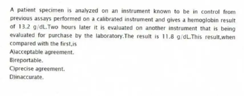 A patient specimen is analyzed on an instrument known to be in control from previous assays performed on a calibrated instrument and gives a hemoglobin result of 13.2 g/dL.Two hours later it is evaluated on another instrument that is being evaluated for purchase by the laboratory.The result is 11.8 g/dL.This result,when compared with the first,is
A)acceptable agreement.
B)reportable.
C)precise agreement.
D)inaccurate.