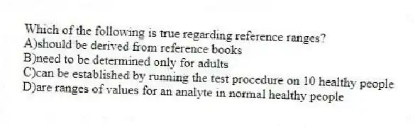 Which of the following is true regarding reference ranges?
A)should be derived from reference books
B)need to be determined only for adults
C)can be established by running the test procedure on 10 healthy people
D)are ranges of values for an analyte in normal healthy people
