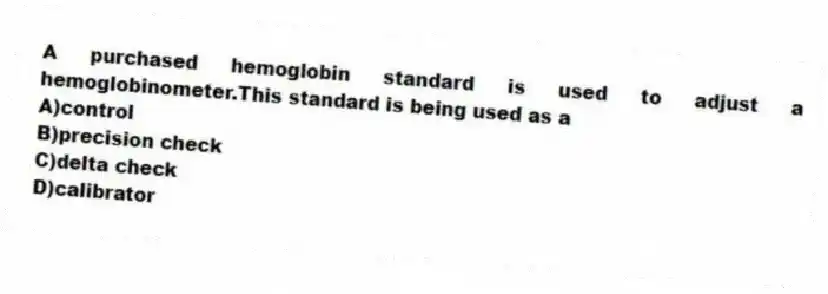 A purchased hemoglobin standard is used to adjust a hemoglobinometer.This standard is being used as a
A)control
B)precision check
C)delta check
D)calibrator