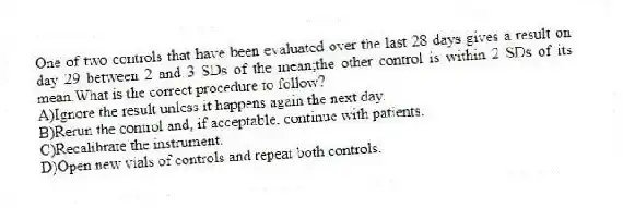 One of two controls that have been evaluated over the last 28 days gives a result on day 29 between 2 and 3 SDs of the mean;the other control is within 2 SDs of its mean.What is the correct procedure to follow?
A)Ignore the result unless it happens again the next day.
B)Rerun the control and, if acceptable, continue with patients.
C)Recalibrate the instrument.
D)Open new vials of controls and repeat both controls.