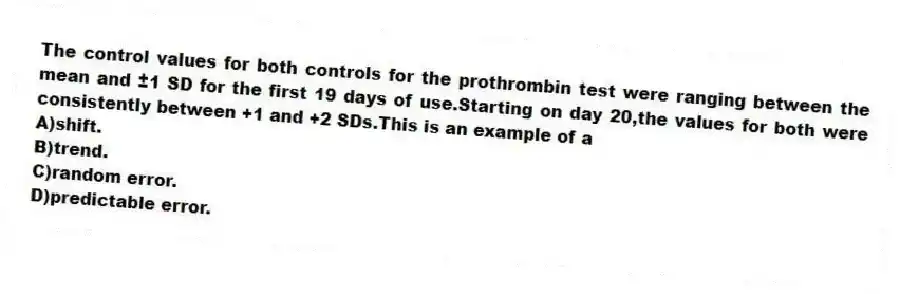 The control values for both controls for the prothrombin test were ranging between the mean and ±1 SD for the first 19 days of use.Starting on day 20,the values for both were consistently between +1 and +2 SDs.This is an example of a
A)shift.
B)trend.
C)random error.
D)predictable error.