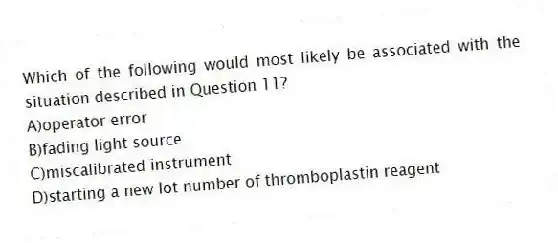 Which of the following would most likely be associated with the situation described in Question 11?
A)operator error
B)fading light source
C)miscalibrated instrument
D)starting a new lot number of thromboplastin reagent