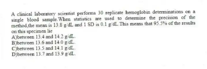 A clinical laboratory scientist performs 30 replicate hemoglobin determinations on a single blood sample.When statistics are used to determine the precision of the method,the mean is 13.8 g/dL and 1 SD is 0.1 g/dL.This means that 95.5% of the results on this specimen lie
A)between 13.4 and 14.2 g/dL.
B)between 13.6 and 14.0 g/dL.
C)between 13.5 and 14.1 g/dL.
D)between 13.7 and 13.9 g/dL.