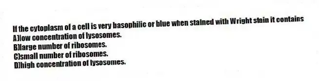 If the cytoplasm of a cell is very basophilic or blue when stained with Wright stain it contains
A)low concentration of lysosomes.
B)large number of ribosomes.
C)small number of ribosomes.
D)high concentration of lysosomes.