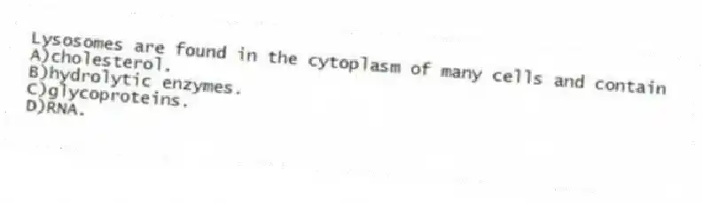 Lysosomes are found in the cytoplasm of many cells and contain
A)cholesterol.
B)hydrolytic enzymes.
C)glycoproteins.
D)RNA.