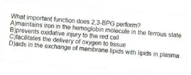What important function does 2,3-BPG perform?
A)maintains iron in the hemoglobin molecule in the ferrous state
B)prevents oxidative injury to the red cell
C)facilitates the delivery of oxygen to tissue
D)aids in the exchange of membrane lipids with lipids in plasma