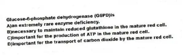 Glucose-6-phosphate dehydrogenase (G6PD)is
A)an extremely rare enzyme deficiency.
B)necessary to maintain reduced glutathione in the mature red cell.
C)important for the production of ATP in the mature red cell.
D)important for the transport of carbon dioxide by the mature red cell.