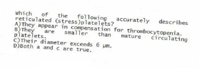 Which of the following accurately describes reticulated (stress)platelets?
A)They appear in compensation for thrombocytopenia.
B)They are smaller than mature circulating platelets.
C)Their diameter exceeds 6 µm.
D)Both a and c are true.