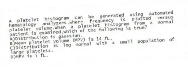 A platelet histogram can be generated using automated hematology analyzers,where frequency is plotted versus platelet volume.When a platelet histogram from a normal patient is examined,which of the following is true?
A)Distribution is gaussian.
B)Mean platelet volume (MPV) is 14 fL.
C)Distribution is log normal with a small population of large platelets.
D)MPV is 5 fL.