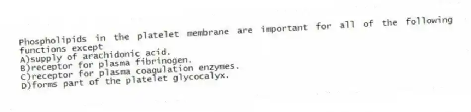 Phospholipids in the platelet membrane are important for all of the following functions except
A)supply of arachidonic acid.
B)receptor for plasma fibrinogen.
C)receptor for plasma coagulation enzymes.
D)forms part of the platelet glycocalyx.