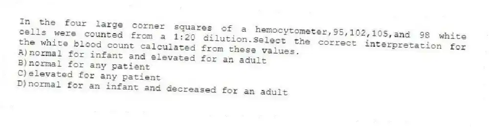 In the four large corner squares of a hemocytometer,95,102,105,and 98 white cells were counted from a 1:20 dilution.Select the correct interpretation for the white blood count calculated from these values.
A)normal for infant and elevated for an adult
B)normal for any patient
C)elevated for any patient
D)normal for an infant and decreased for an adult