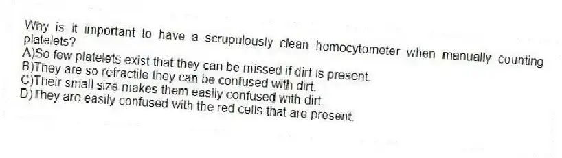 Why is it important to have a scrupulously clean hemocytometer when manually counting platelets?
A)So few platelets exist that they can be missed if dirt is present.
B)They are so refractile they can be confused with dirt.
C)Their small size makes them easily confused with dirt.
D)They are easily confused with the red cells that are present.