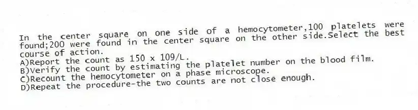 In the center square on one side of a hemocytometer,100 platelets were found;200 were found in the center square on the other side.Select the best course of action.
A)Report the count as 150 x 109/L.
B)Verify the count by estimating the platelet number on the blood film.
C)Recount the hemocytometer on a phase microscope.
D)Repeat the procedure-the two counts are not close enough.