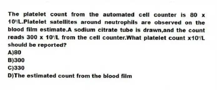 The platelet count from the automated cell counter is 80 x 10⁹/L.Platelet satellites around neutrophils are observed on the blood film estimate.A sodium citrate tube is drawn,and the count reads 300 x 10⁹/L from the cell counter.What platelet count x10⁹/L should be reported?
A)80
B)300
C)330
D)The estimated count from the blood film