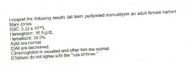 Interpret the following results (all tests performed manually)on an adult female named Mary Jones.
RBC: 3.22 x 10¹²/L
Hemoglobin: 16.0 g/dL
Hematocrit: 30.0%
A)All are normal.
B)All are decreased.
C)Hemoglobin is elevated and other two are normal.
D)Values do not agree with the "rule of three."