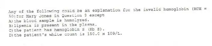 Any of the following could be an explanation for the invalid hemoglobin (MCH = 50)for Mary Jones in Question 9 except
A)the blood sample is hemolyzed.
B)lipemia is present in the plasma.
C)the patient has hemoglobin S (Hb S).
D)the patient's white count is 150.0 x 109/L.