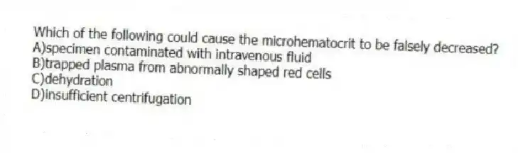 Which of the following could cause the microhematocrit to be falsely decreased?
A)specimen contaminated with intravenous fluid
B)trapped plasma from abnormally shaped red cells
C)dehydration
D)insufficient centrifugation