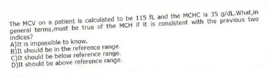 The MCV on a patient is calculated to be 115 fL and the MCHC is 35 g/dL.What,in general terms,must be true of the MCH if it is consistent with the previous two indices?
A)It is impossible to know.
B)It should be in the reference range.
C)It should be below reference range.
D)It should be above reference range.